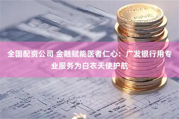 全国配资公司 金融赋能医者仁心：广发银行用专业服务为白衣天使护航