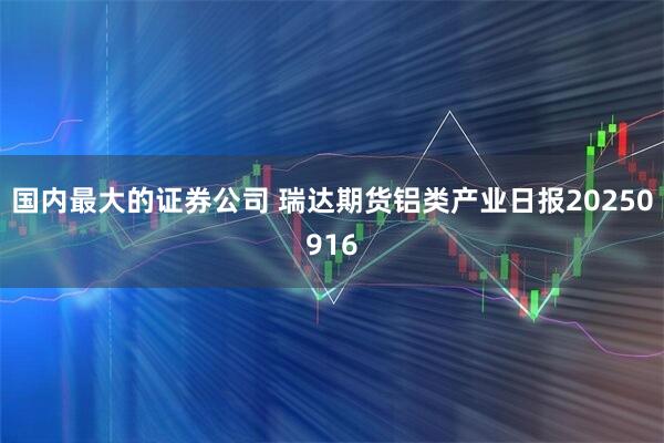 国内最大的证券公司 瑞达期货铝类产业日报20250916