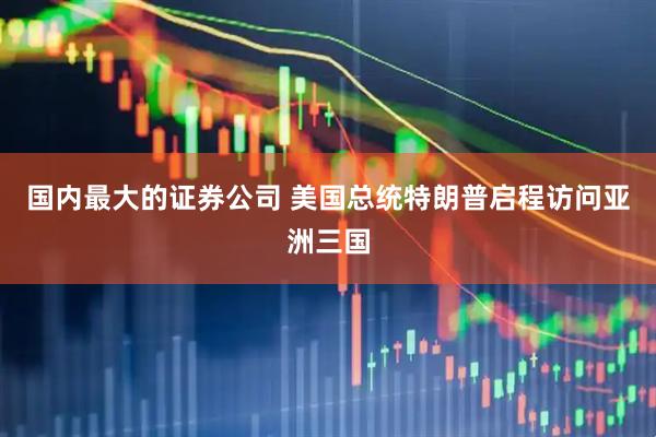 国内最大的证券公司 美国总统特朗普启程访问亚洲三国