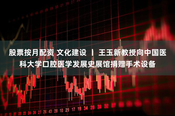 股票按月配资 文化建设 丨 王玉新教授向中国医科大学口腔医学发展史展馆捐赠手术设备