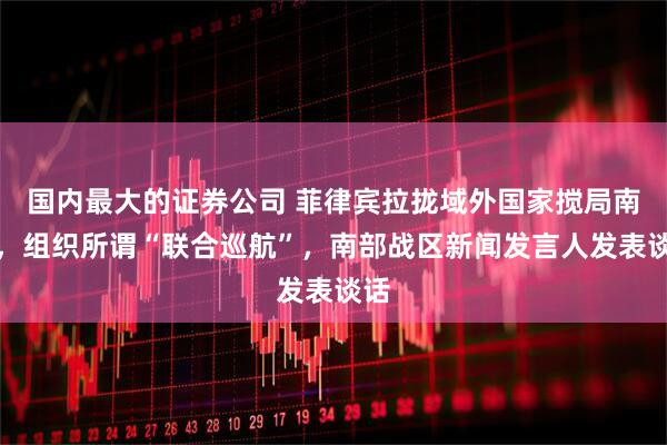 国内最大的证券公司 菲律宾拉拢域外国家搅局南海，组织所谓“联合巡航”，南部战区新闻发言人发表谈话