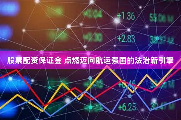 股票配资保证金 点燃迈向航运强国的法治新引擎