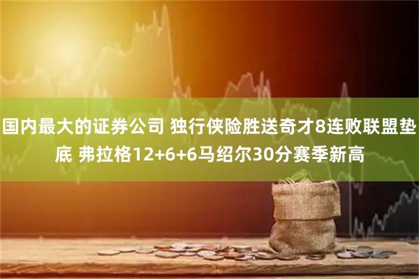 国内最大的证券公司 独行侠险胜送奇才8连败联盟垫底 弗拉格12+6+6马绍尔30分赛季新高