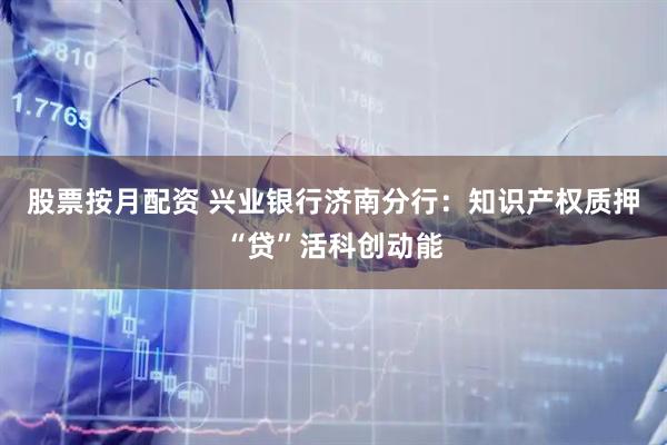 股票按月配资 兴业银行济南分行：知识产权质押“贷”活科创动能