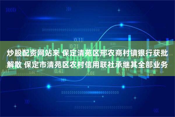 炒股配资网站来 保定清苑区邢农商村镇银行获批解散 保定市清苑区农村信用联社承继其全部业务
