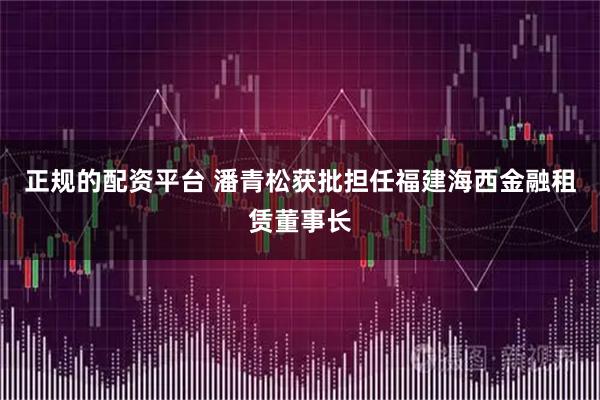 正规的配资平台 潘青松获批担任福建海西金融租赁董事长