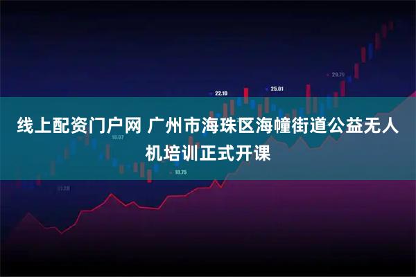 线上配资门户网 广州市海珠区海幢街道公益无人机培训正式开课