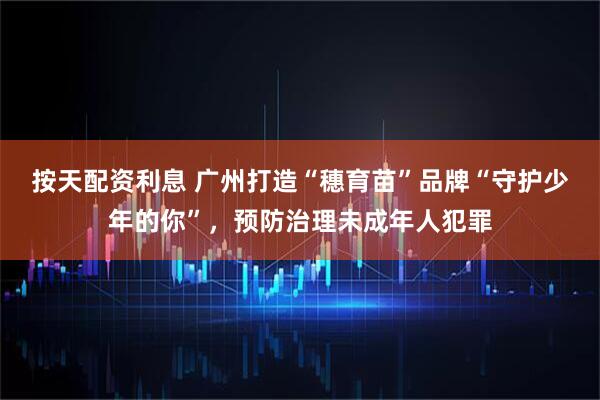 按天配资利息 广州打造“穗育苗”品牌“守护少年的你”，预防治理未成年人犯罪