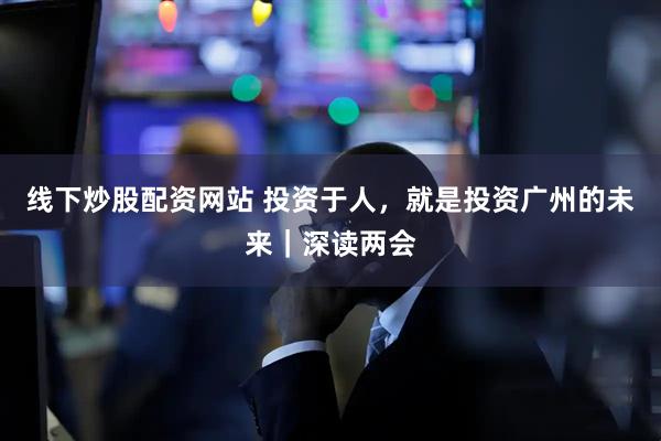 线下炒股配资网站 投资于人，就是投资广州的未来｜深读两会