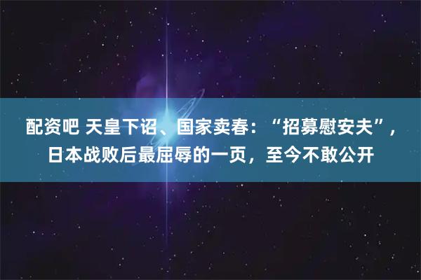 配资吧 天皇下诏、国家卖春：“招募慰安夫”，日本战败后最屈辱的一页，至今不敢公开